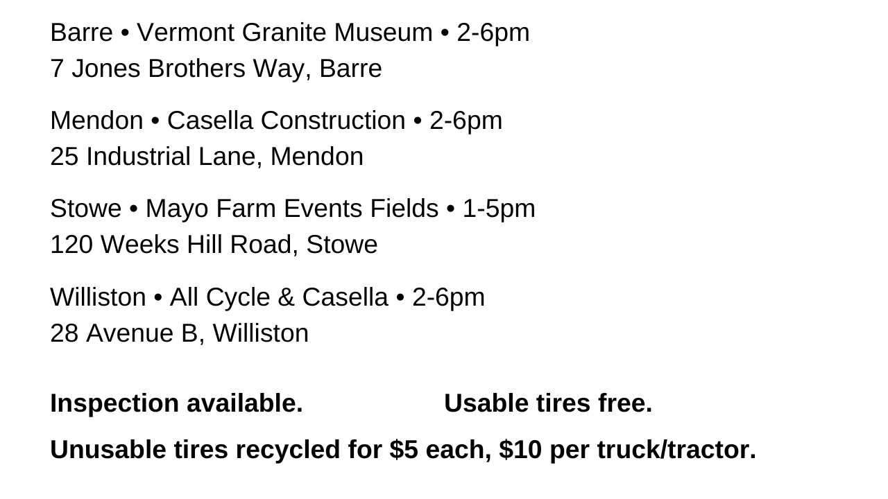 Barre VT Granite Museum 2 to 6 pm. Mendon Casella Construction 2 to 6 pm. Stowe Mayo Farm Events Fields 1 to 5 pm. Williston All Cycle and Casella 2 to 6 pm. Inspection available. Usable tires free. Unusable tires recycled for $5 each. $10 per truck/tractor.