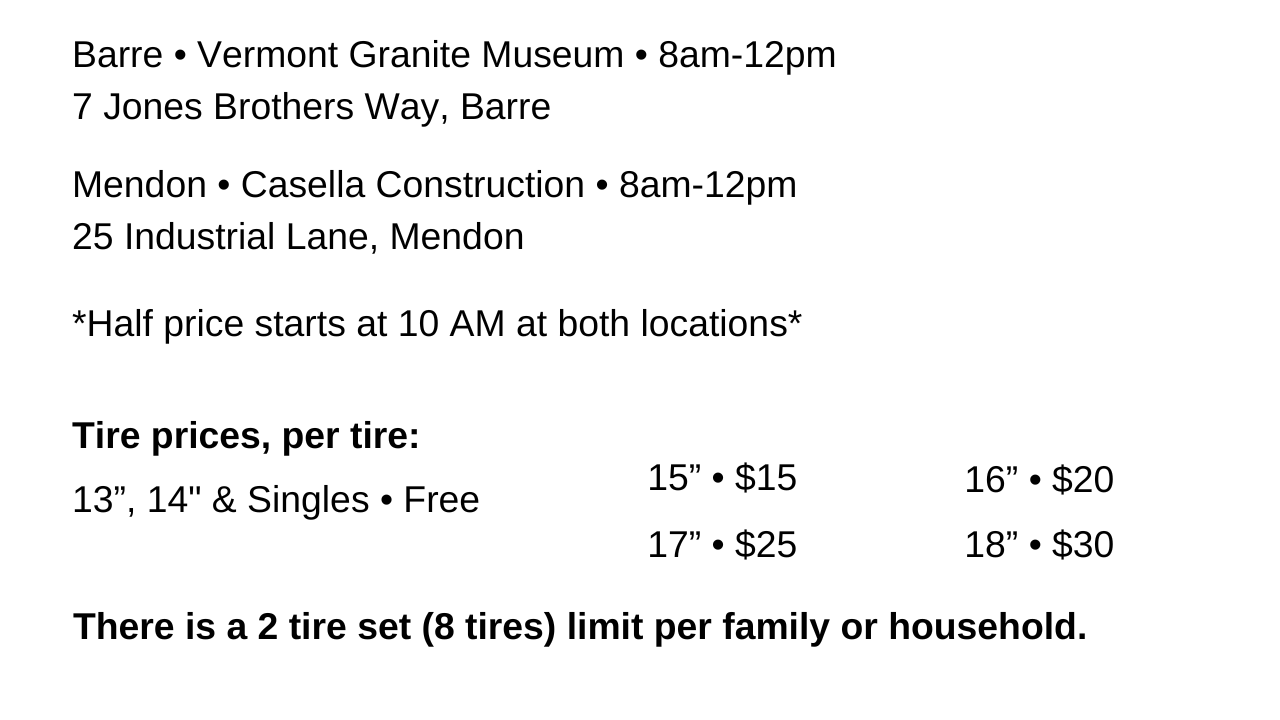 Barre Vermont Granite Museum 8 am to 12 pm. Mendon Casella Construction 8 am to 12 pm. Half price starts at 10 am for both locations. Tire prices range from $15 for 15 inch tires to $30 for 18 inch tires. 13 and 14 inch tires are free. There is a 2 tire set (8 tire) limit per family or household
